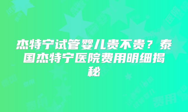 杰特宁试管婴儿贵不贵?泰国杰特宁医院费用明细揭秘