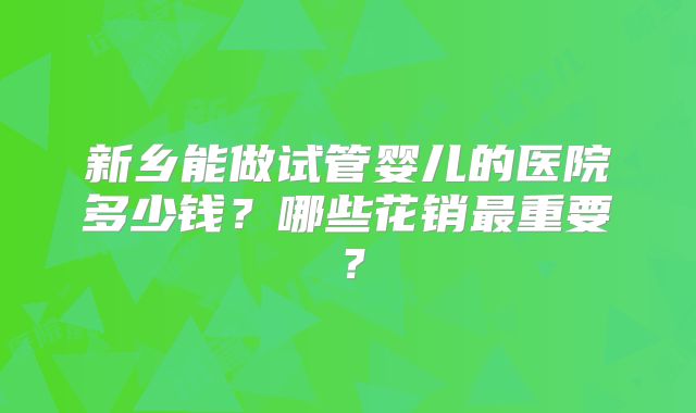 新乡能做试管婴儿的医院多少钱?哪些花销最重要?