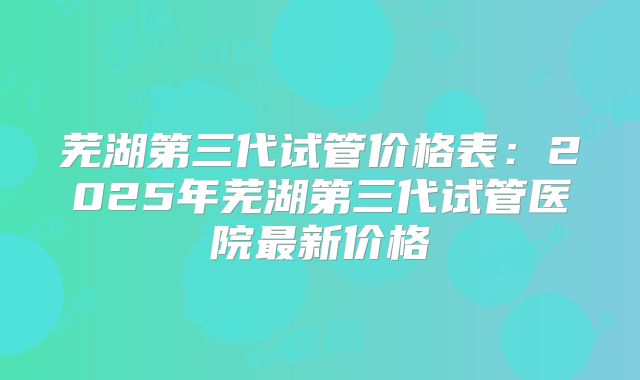 芜湖第三代试管价格表:2025年芜湖第三代试管医院最新价格