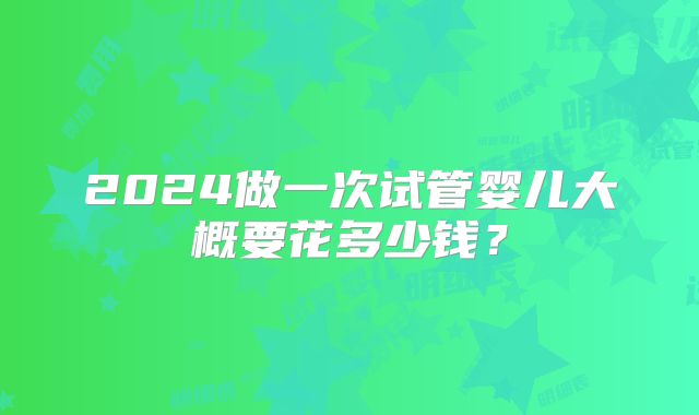 2024做一次试管婴儿大概要花多少钱？