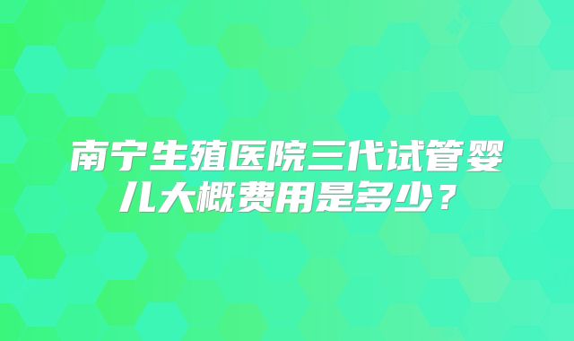 南宁生殖医院三代试管婴儿大概费用是多少?