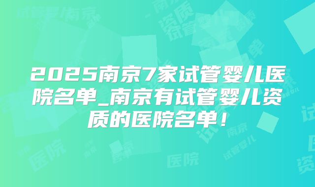 2025南京7家试管婴儿医院名单_南京有试管婴儿资质的医院名单!