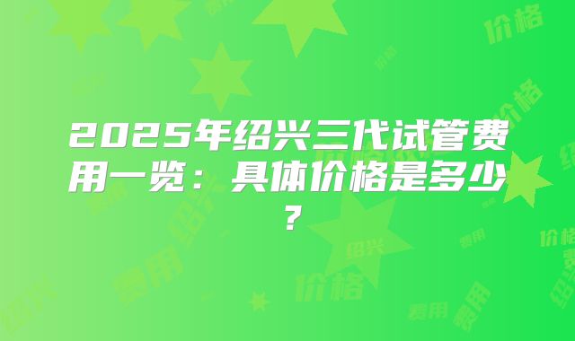2025年绍兴三代试管费用一览:具体价格是多少?