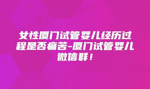 女性厦门试管婴儿经历过程是否痛苦-厦门试管婴儿微信群！