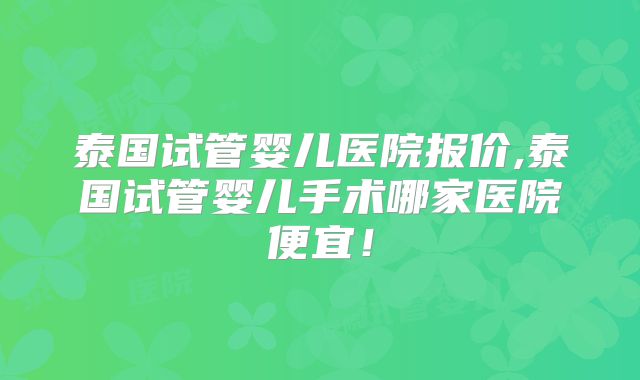 泰国试管婴儿医院报价,泰国试管婴儿手术哪家医院便宜!