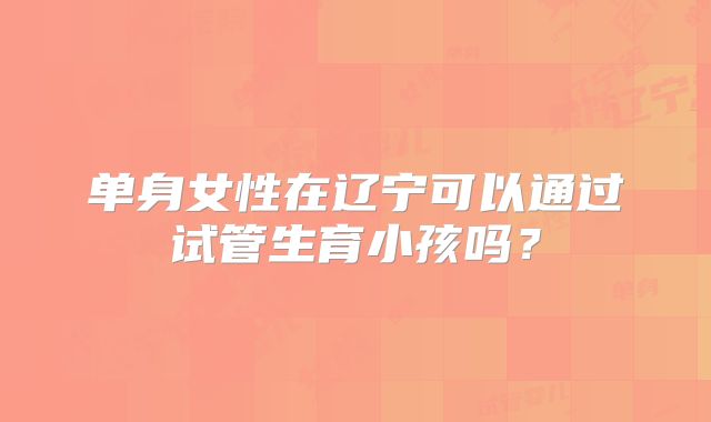 单身女性在辽宁可以通过试管生育小孩吗?