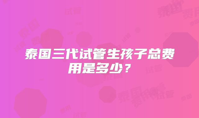 泰国三代试管生孩子总费用是多少?