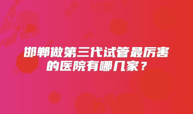 邯郸做第三代试管最厉害的医院有哪几家?
