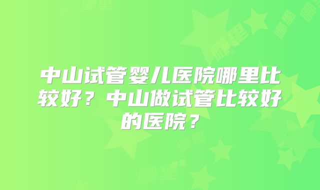 中山试管婴儿医院哪里比较好?中山做试管比较好的医院?