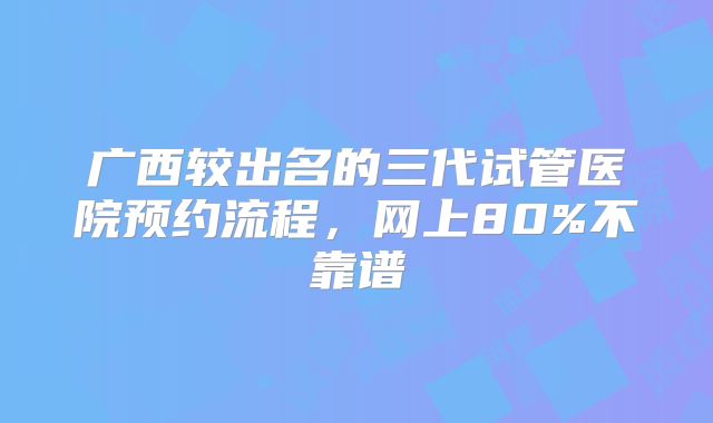 广西较出名的三代试管医院预约流程,网上80%不靠谱
