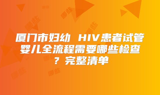 厦门市妇幼 HIV患者试管婴儿全流程需要哪些检查?完整清单