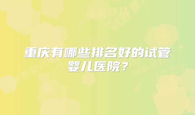 重庆有哪些排名好的试管婴儿医院?