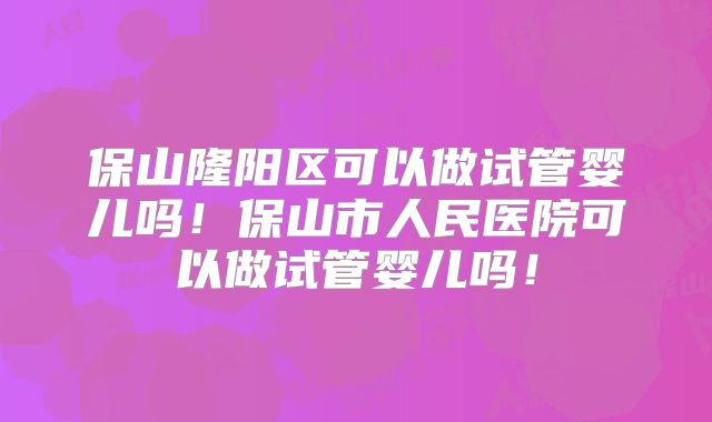 保山隆阳区可以做试管婴儿吗!保山市人民医院可以做试管婴儿吗!