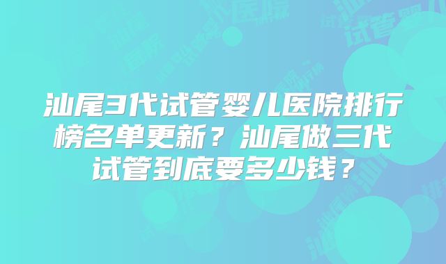 汕尾3代试管婴儿医院排行榜名单更新?汕尾做三代试管到底要多少钱?