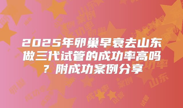 2025年卵巢早衰去山东做三代试管的成功率高吗?附成功案例分享