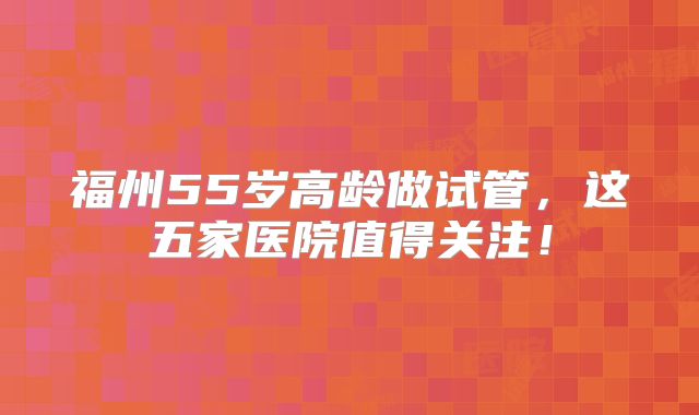 福州55岁高龄做试管,这五家医院值得关注!