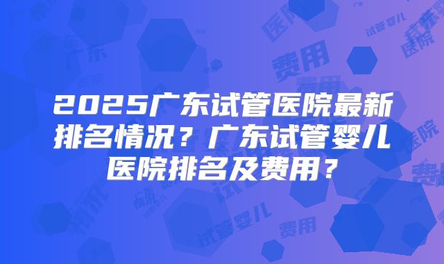 2025广东试管医院最新排名情况?广东试管婴儿医院排名及费用?