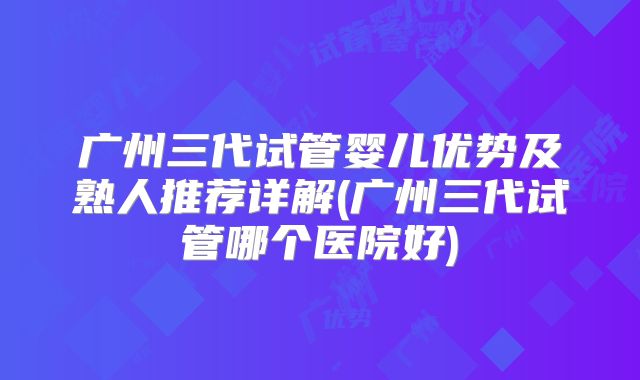 广州三代试管婴儿优势及熟人推荐详解(广州三代试管哪个医院好)