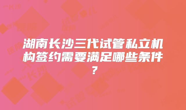 湖南长沙三代试管私立机构签约需要满足哪些条件?