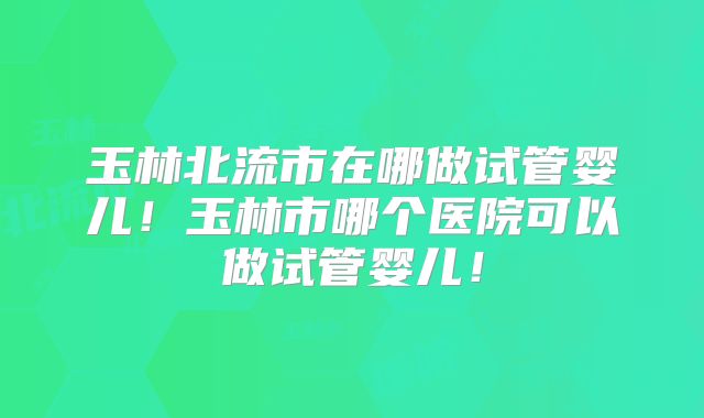 玉林北流市在哪做试管婴儿!玉林市哪个医院可以做试管婴儿!