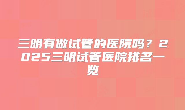 三明有做试管的医院吗？2025三明试管医院排名一览