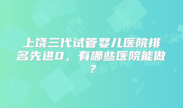上饶三代试管婴儿医院排名先进0,有哪些医院能做?