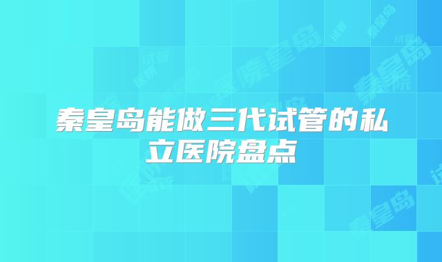 秦皇岛能做三代试管的私立医院盘点