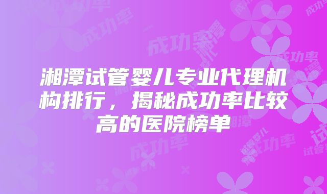 湘潭试管婴儿专业代理机构排行,揭秘成功率比较高的医院榜单