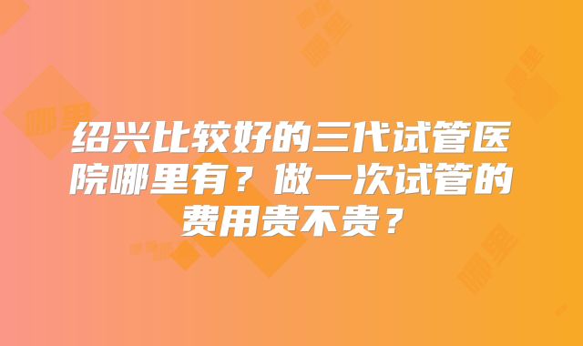 绍兴比较好的三代试管医院哪里有?做一次试管的费用贵不贵?