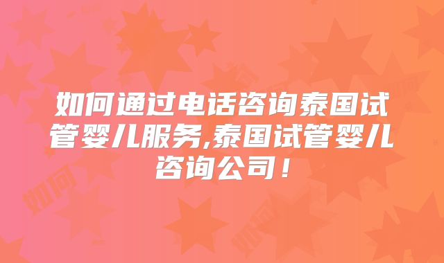 如何通过电话咨询泰国试管婴儿服务,泰国试管婴儿咨询公司!
