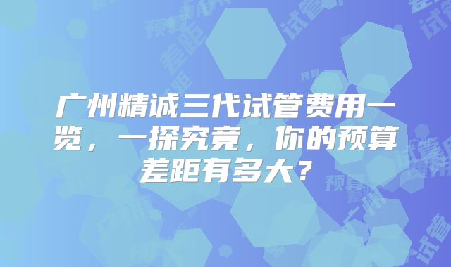 广州精诚三代试管费用一览,一探究竟,你的预算差距有多大?