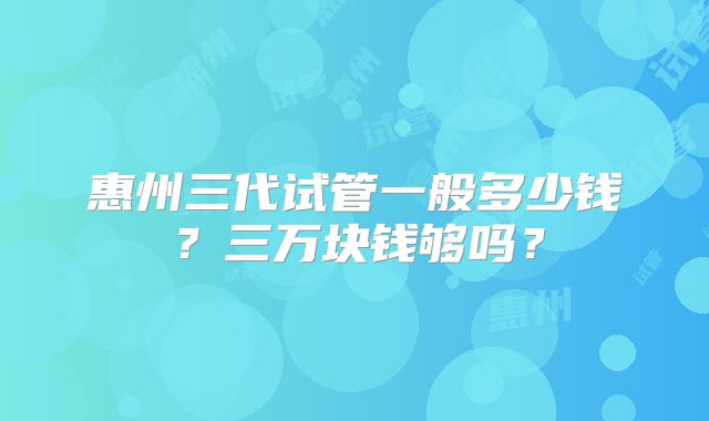 惠州三代试管一般多少钱？三万块钱够吗？