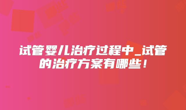 试管婴儿治疗过程中_试管的治疗方案有哪些！