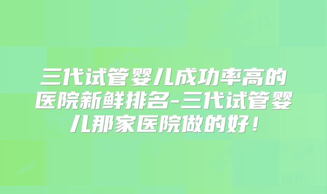 三代试管婴儿成功率高的医院新鲜排名-三代试管婴儿那家医院做的好!