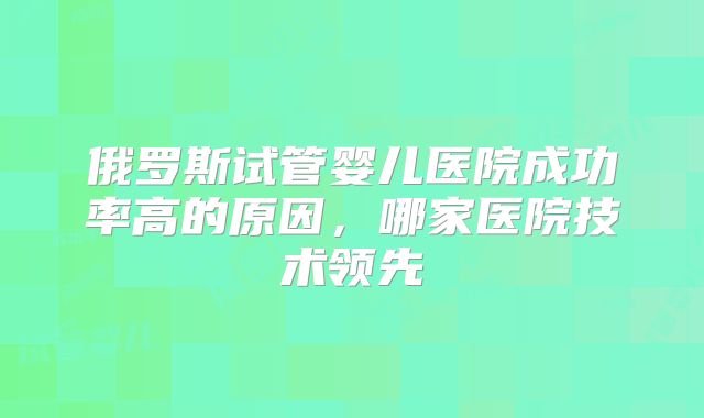 俄罗斯试管婴儿医院成功率高的原因,哪家医院技术领先