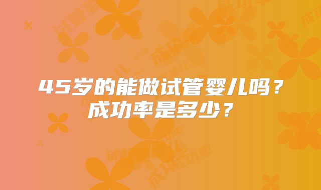 45岁的能做试管婴儿吗？成功率是多少？