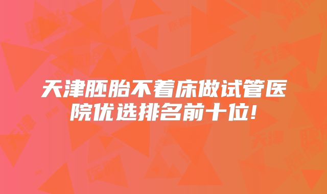 天津胚胎不着床做试管医院优选排名前十位!