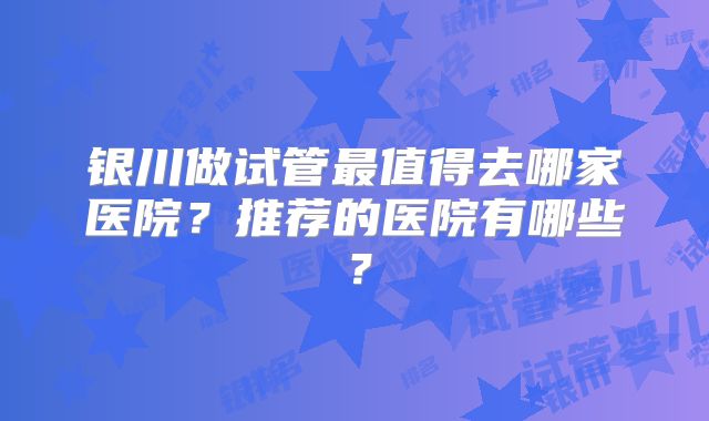 银川做试管最值得去哪家医院?推荐的医院有哪些?