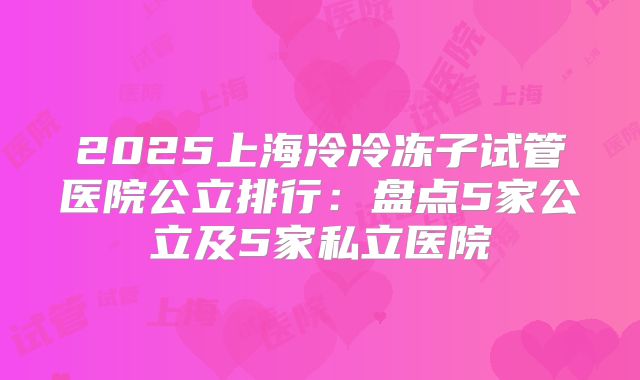 2025上海冷冷冻子试管医院公立排行:盘点5家公立及5家私立医院