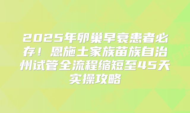 2025年卵巢早衰患者必存!恩施土家族苗族自治州试管全流程缩短至45天实操攻略