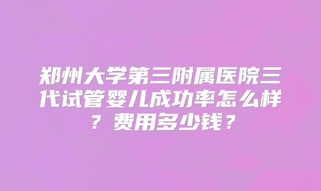 郑州大学第三附属医院三代试管婴儿成功率怎么样?费用多少钱?