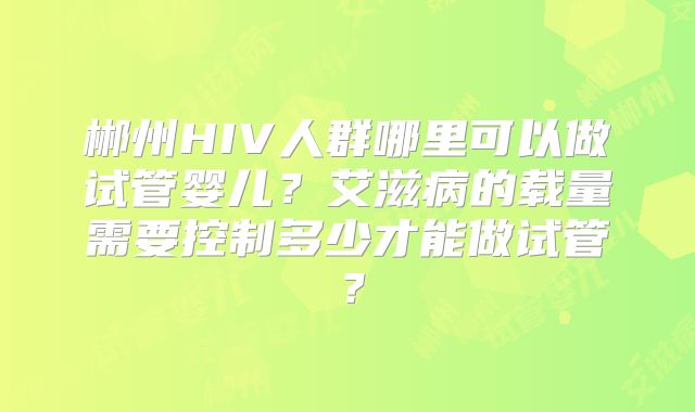 郴州HIV人群哪里可以做试管婴儿？艾滋病的载量需要控制多少才能做试管？