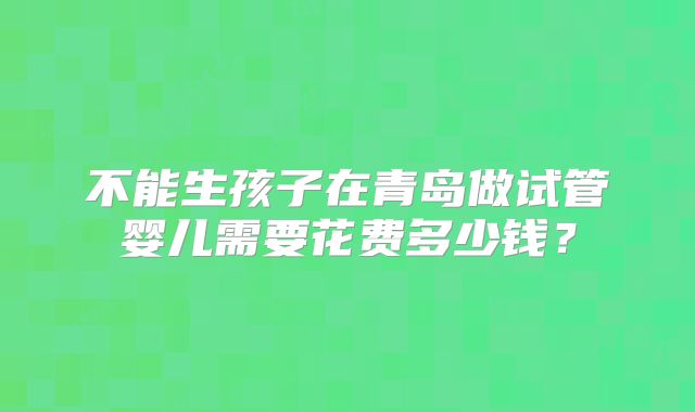 不能生孩子在青岛做试管婴儿需要花费多少钱?