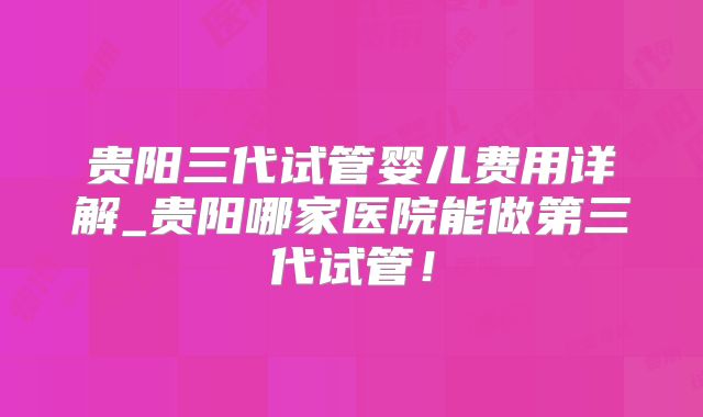 贵阳三代试管婴儿费用详解_贵阳哪家医院能做第三代试管！