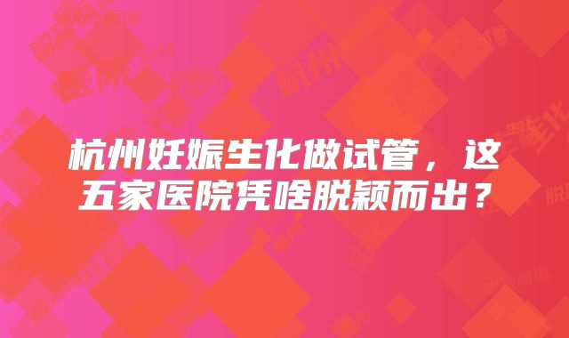 杭州妊娠生化做试管,这五家医院凭啥脱颖而出?