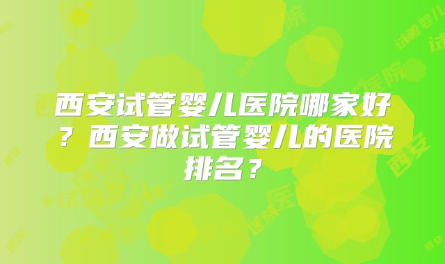 西安试管婴儿医院哪家好?西安做试管婴儿的医院排名?