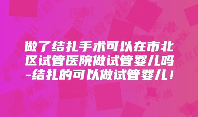 做了结扎手术可以在市北区试管医院做试管婴儿吗-结扎的可以做试管婴儿!