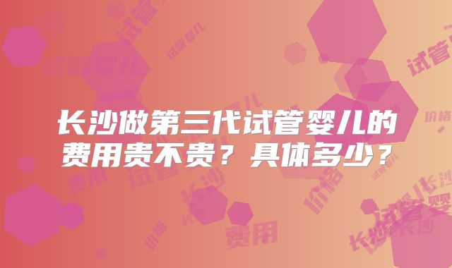 长沙做第三代试管婴儿的费用贵不贵?具体多少?