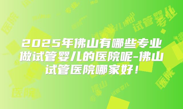 2025年佛山有哪些专业做试管婴儿的医院呢-佛山试管医院哪家好!
