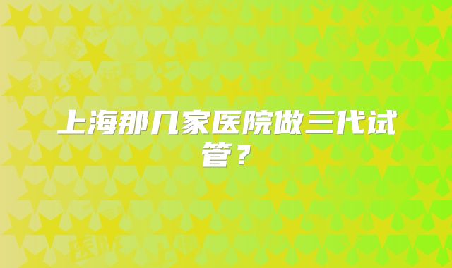 上海那几家医院做三代试管？